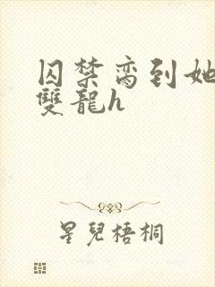 囚禁脔到她哭h双龙h