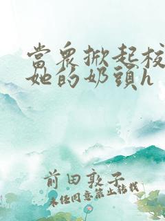 当众掀起校服揉她的奶头h