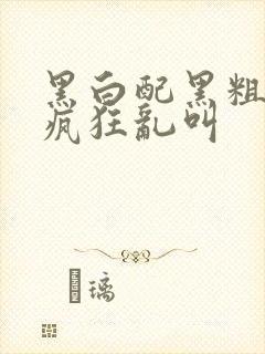 黑白配黑粗硬大疯狂乱叫