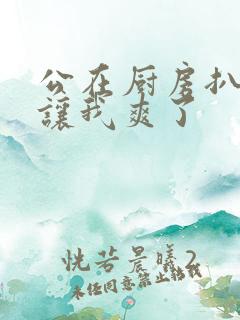 公在厨房扒开腿让我爽了