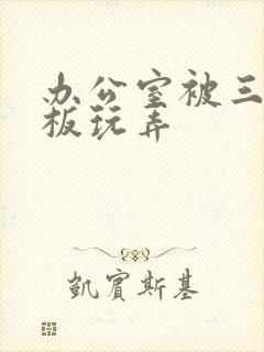 办公室被三个老板玩弄