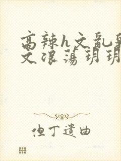 高辣h文乱乳h文浪荡玥玥