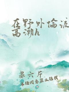 在野外伦流澡到高潮h