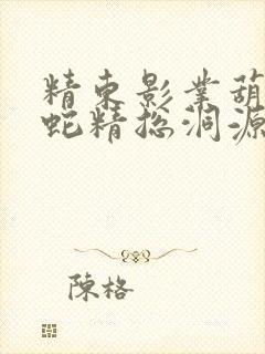 精东影业葫芦娃蛇精总洞源
