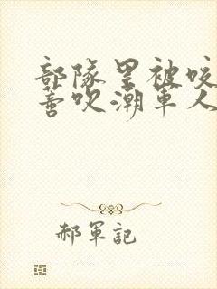 部队里被咬住花蒂吹潮军人