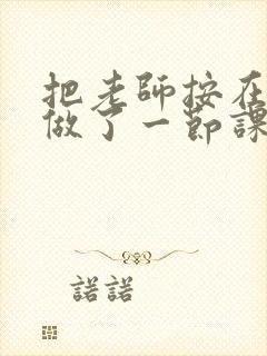 把老师按在地下做了一节课