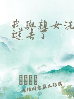 我与亲女洗澡时进去了