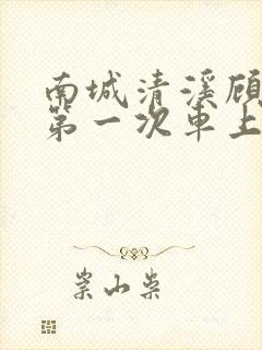 南城清溪顾怀修第一次车上肉