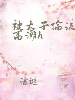 被太子伦流澡到高潮h