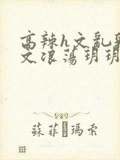 高辣h文乱乳h文浪荡玥玥