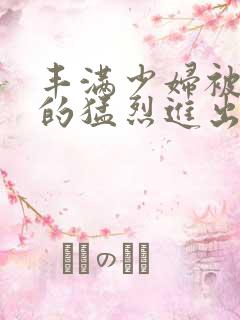 丰满少妇被粗大的猛烈进出小说