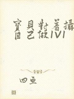 宝贝对着摄像头自己做1V1