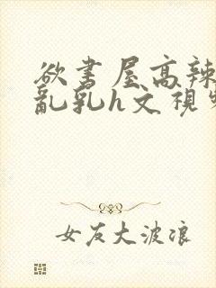 欲书屋高辣h文乱乳h文视频