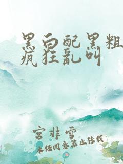 黑白配黑粗硬大疯狂乱叫