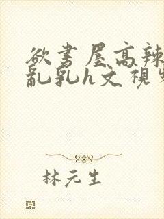 欲书屋高辣h文乱乳h文视频