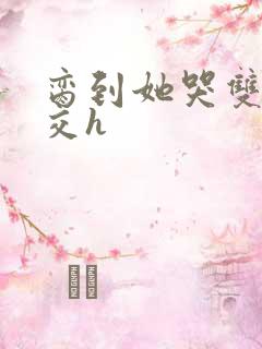 脔到她哭双根宫交h