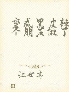 变成黑皮辣妹后个朋友做了无删