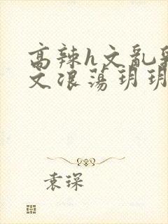 高辣h文乱乳h文浪荡玥玥