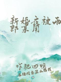 新婚夜被两个伴郎享用