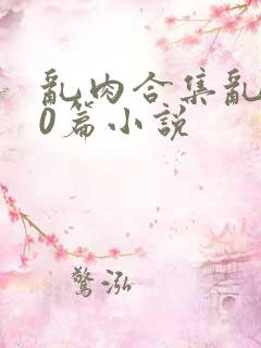 乱肉合集乱500篇小说