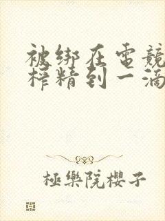 被绑在电竞椅上榨精到一滴不剩