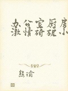 办公室厨房呻吟激情旖旎小说