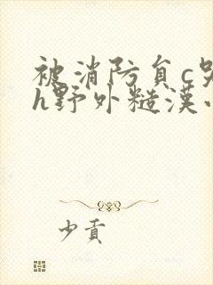 被消防员c哭高h野外糙汉小说