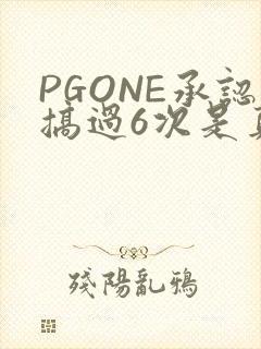 PGONE承认搞过6次是真的吗