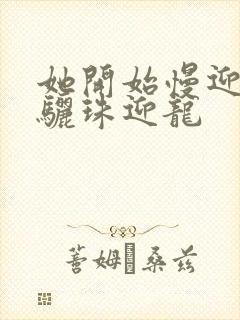 她开始慢迎迎合骊珠迎龙