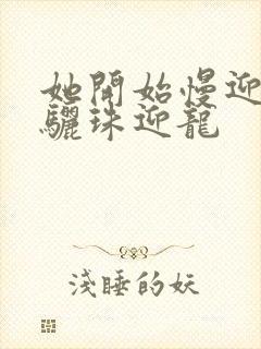 她开始慢迎迎合骊珠迎龙