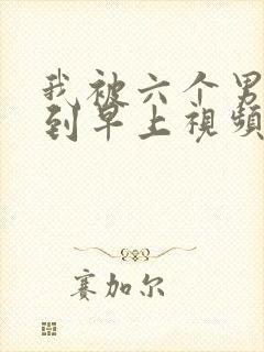 我被六个男人躁到早上视频