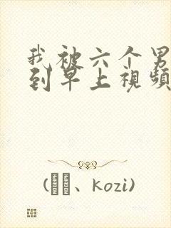 我被六个男人躁到早上视频