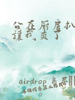 公在厨房扒开腿让我爽了