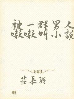 被一群男人玩得嗷嗷叫小说