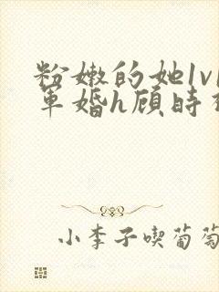 粉嫩的她1v1军婚h顾时视频