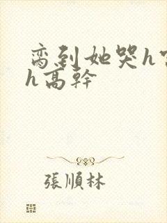 脔到她哭h宫交h高干