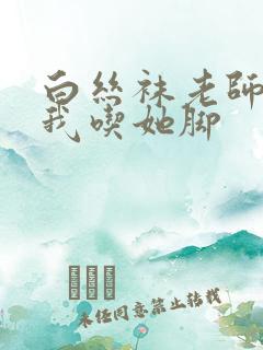 白丝袜老师奖励我吃她脚