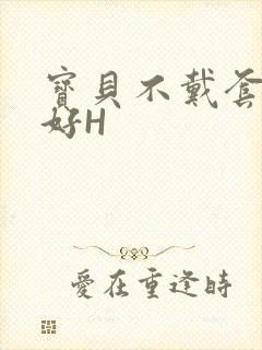 宝贝不戴套好不好H