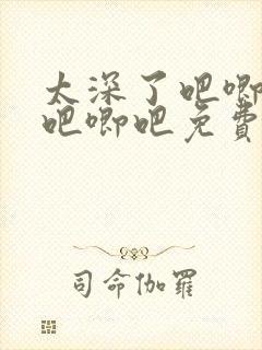 太深了吧唧吧唧吧唧吧免费