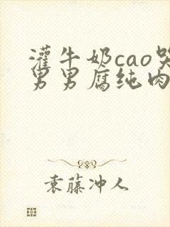 灌牛奶cao哭男男腐纯肉