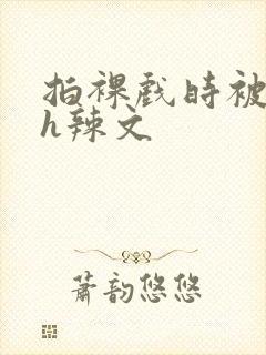 拍裸戏时被c了h辣文