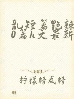 乱短篇艳辣500篇h文最新章节