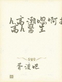 h高潮嗯啊抽搐高h医生