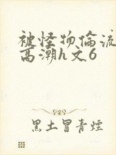 被怪物伦流澡到高潮h文6