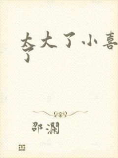 太大了小喜涨死了