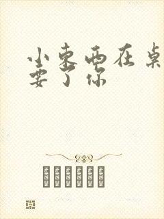 小东西在桌子上要了你