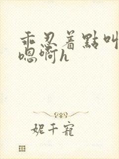 乖忍着点叫出来嗯啊h