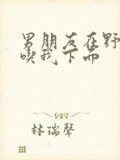 男朋友在野外猛吃我下面