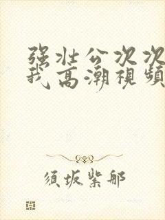 强壮公次次弄得我高潮视频