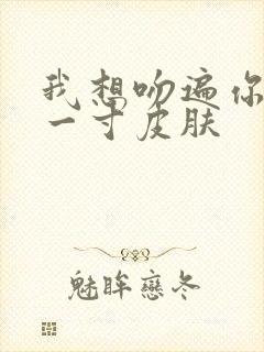 我想吻遍你的每一寸皮肤